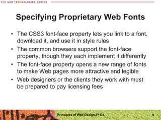 Specifying Proprietary Web Fonts
• The CSS3 font-face property lets you link to a font,
download it, and use it in style rules
• The common browsers support the font-face
property, though they each implement it differently
• The font-face property opens a new range of fonts
to make Web pages more attractive and legible
• Web designers or the clients they work with must
be prepared to pay licensing fees
Principles of Web Design 5th Ed. 9
 