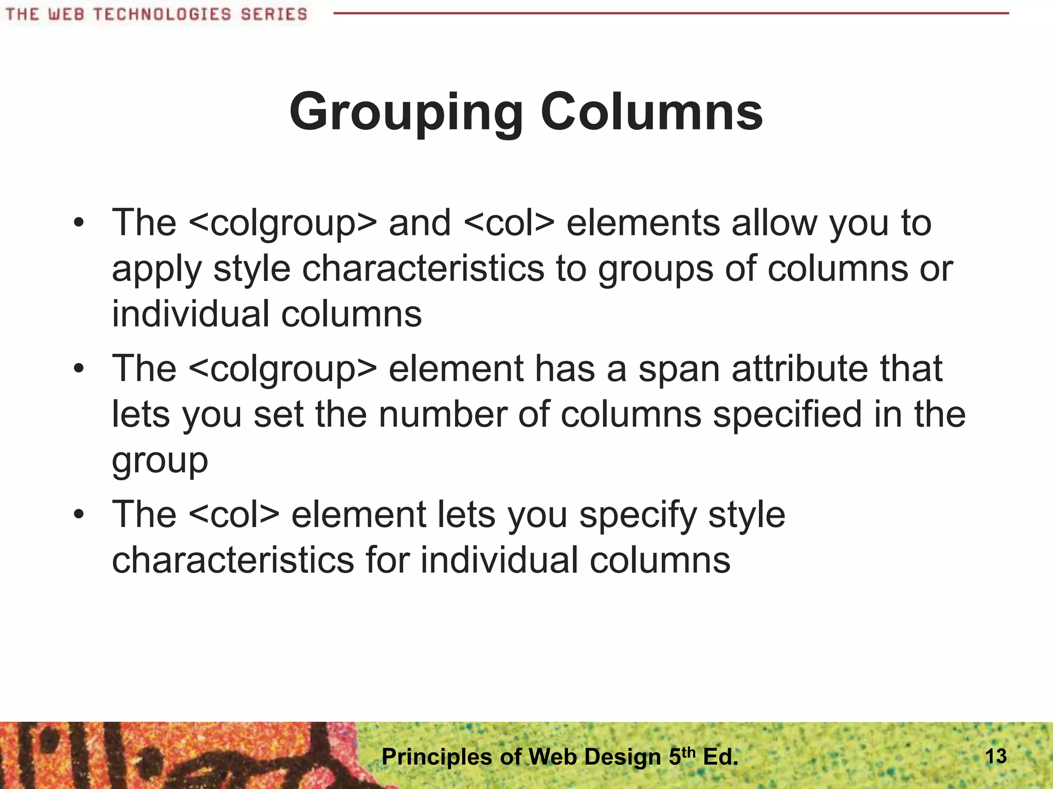 Grouping Columns
• The <colgroup> and <col> elements allow you to
apply style characteristics to groups of columns or
individual columns
• The <colgroup> element has a span attribute that
lets you set the number of columns specified in the
group
• The <col> element lets you specify style
characteristics for individual columns
Principles of Web Design 5th Ed. 13
 
