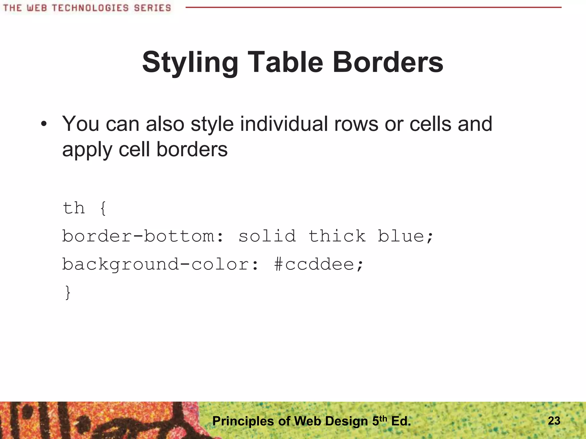 Styling Table Borders
• You can also style individual rows or cells and
apply cell borders
th {
border-bottom: solid thick blue;
background-color: #ccddee;
}
Principles of Web Design 5th Ed. 23
 