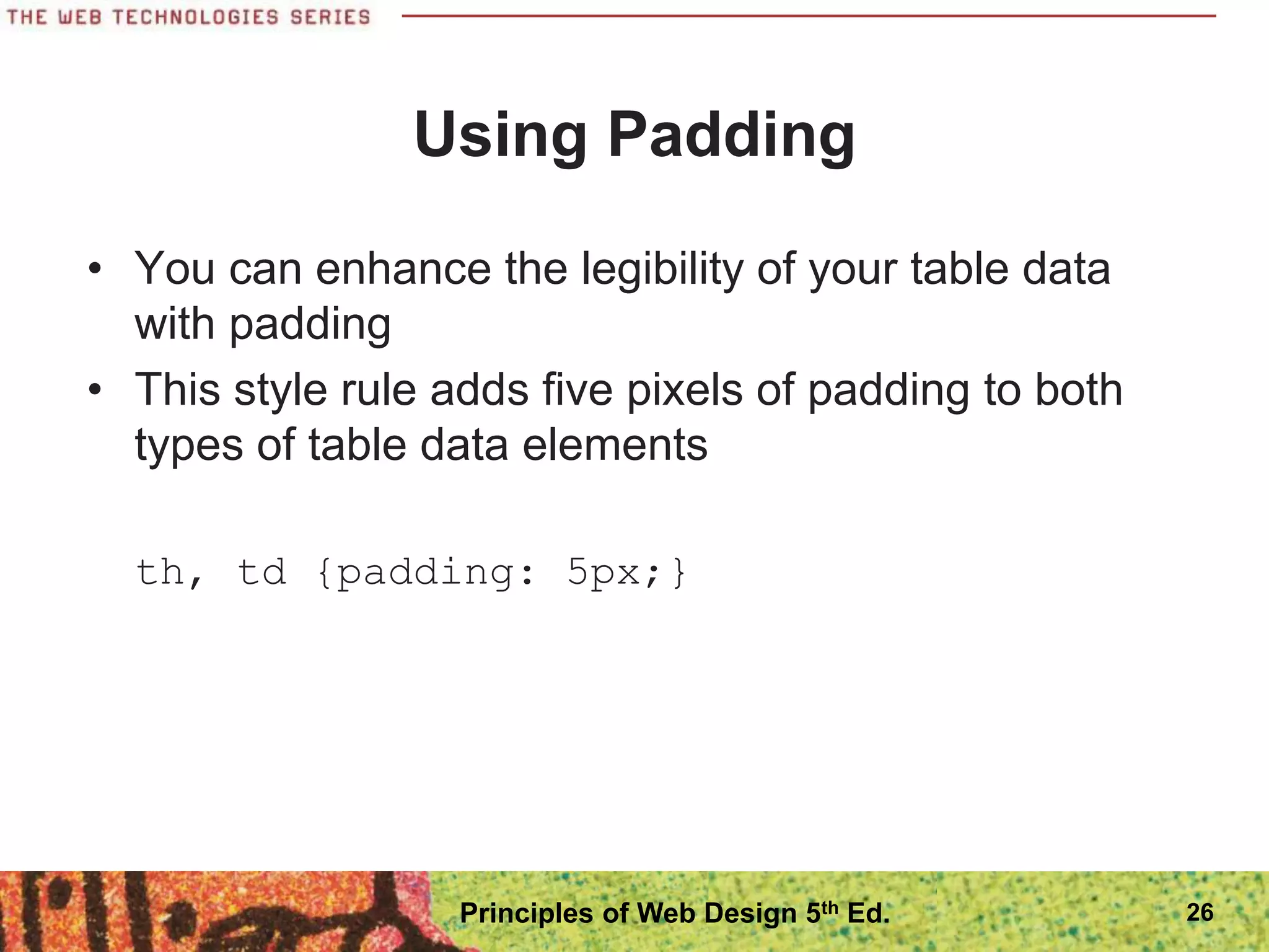 Using Padding
• You can enhance the legibility of your table data
with padding
• This style rule adds five pixels of padding to both
types of table data elements
th, td {padding: 5px;}
Principles of Web Design 5th Ed. 26
 