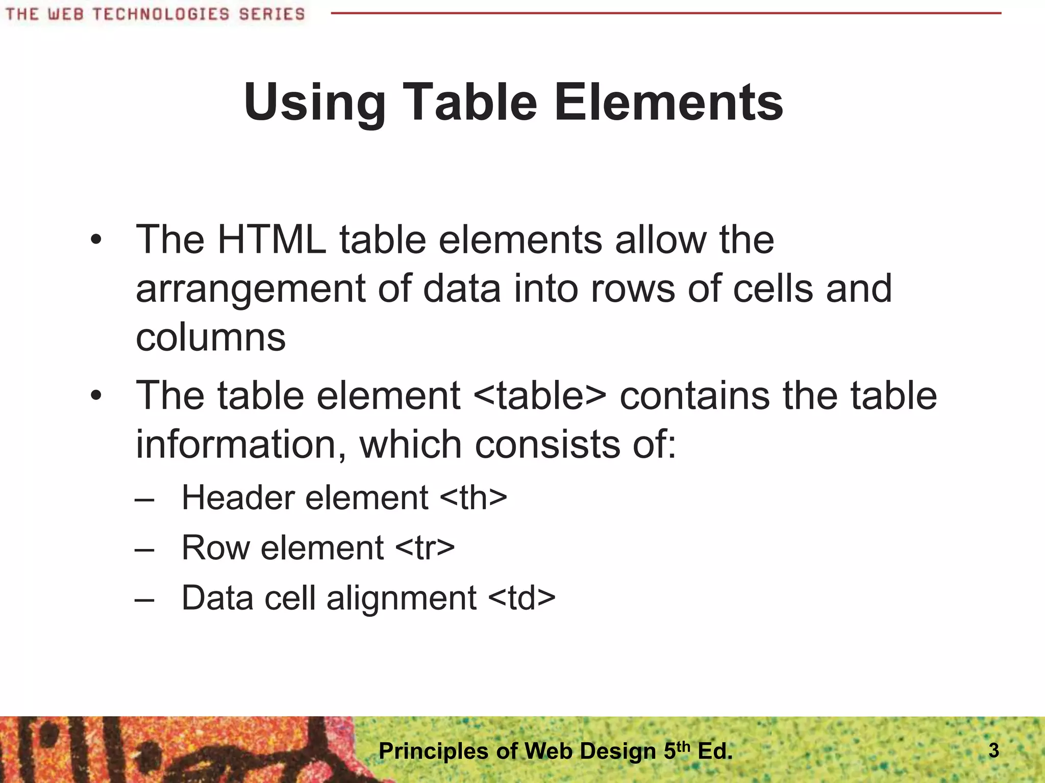 3
Using Table Elements
• The HTML table elements allow the
arrangement of data into rows of cells and
columns
• The table element <table> contains the table
information, which consists of:
– Header element <th>
– Row element <tr>
– Data cell alignment <td>
Principles of Web Design 5th Ed.
 