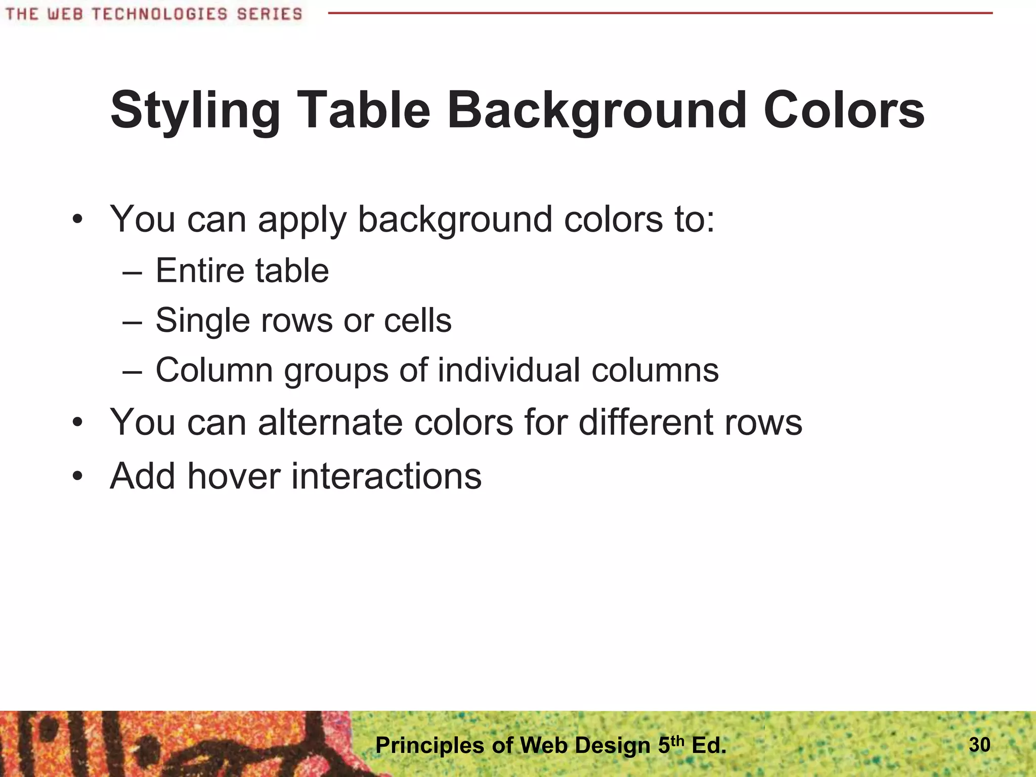 Styling Table Background Colors
• You can apply background colors to:
– Entire table
– Single rows or cells
– Column groups of individual columns
• You can alternate colors for different rows
• Add hover interactions
Principles of Web Design 5th Ed. 30
 