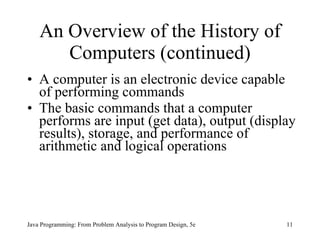 An Overview of the History of Computers (continued) A computer is an electronic device capable of performing commands The basic commands that a computer performs are input (get data), output (display results), storage, and performance of arithmetic and logical operations  Java Programming: From Problem Analysis to Program Design, 5e 