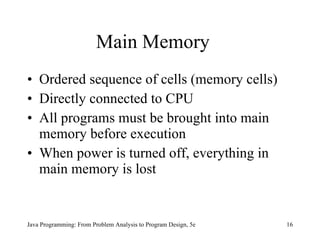 Main Memory Ordered sequence of cells (memory cells) Directly connected to CPU All programs must be brought into main memory before execution When power is turned off, everything in main memory is lost Java Programming: From Problem Analysis to Program Design, 5e 