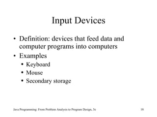 Input Devices Definition: devices that feed data and computer programs into computers Examples Keyboard Mouse Secondary storage Java Programming: From Problem Analysis to Program Design, 5e 