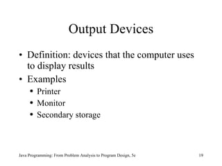 Output Devices Definition: devices that the computer uses to display results Examples Printer Monitor Secondary storage Java Programming: From Problem Analysis to Program Design, 5e 