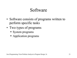 Software Software consists of programs written to perform specific tasks Two types of programs System programs Application programs Java Programming: From Problem Analysis to Program Design, 5e 
