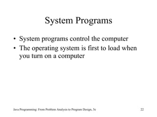 System Programs System programs   control the computer The operating system is first to load when you turn on a computer Java Programming: From Problem Analysis to Program Design, 5e 