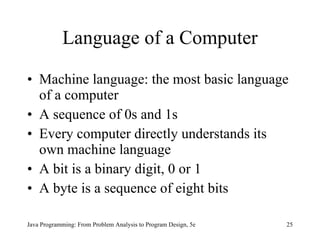 Language of a Computer Machine language: the most basic language of a computer A sequence of 0s and 1s  Every computer directly understands its own machine language A bit is a binary digit, 0 or 1 A byte is a sequence of eight bits Java Programming: From Problem Analysis to Program Design, 5e 