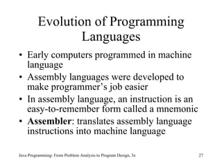 Evolution of Programming Languages Early computers programmed in machine language Assembly languages were developed to make programmer’s job easier In assembly language, an instruction is an easy-to-remember form called a mnemonic Assembler :   translates assembly language instructions into machine language Java Programming: From Problem Analysis to Program Design, 5e 