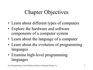 Chapter Objectives Learn about different types of computers Explore the hardware and software components of a computer system Learn about the language of a computer Learn about the evolution of programming languages Examine high-level programming languages Java Programming: From Problem Analysis to Program Design, 5e 