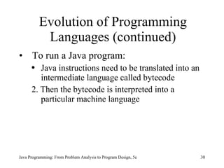 Evolution of Programming Languages (continued) To run a Java program: Java instructions need to be translated into an intermediate language called bytecode 2. Then the bytecode is interpreted into a particular machine language  Java Programming: From Problem Analysis to Program Design, 5e 