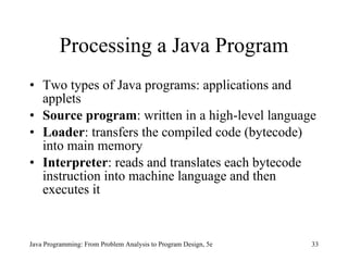 Processing a Java Program Two types of Java programs: applications and applets Source program :   written in a high-level language Loader : transfers the compiled code (bytecode) into main memory Interpreter : reads and translates each bytecode instruction into machine language and then executes it Java Programming: From Problem Analysis to Program Design, 5e 