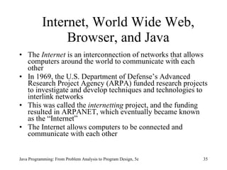 Internet, World Wide Web, Browser, and Java The  Internet  is an interconnection of networks that allows computers around the world to communicate with each other In 1969, the U.S. Department of Defense’s Advanced Research Project Agency (ARPA) funded research projects to investigate and develop techniques and technologies to interlink networks  This was called the  internetting  project, and the funding resulted in ARPANET, which eventually became known as the “Internet”  The Internet allows computers to be connected and communicate with each other Java Programming: From Problem Analysis to Program Design, 5e 