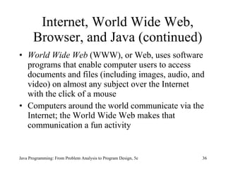 Internet, World Wide Web, Browser, and Java (continued) World Wide Web  (WWW), or Web, uses software programs that enable computer users to access documents and files (including images, audio, and video) on almost any subject over the Internet with the click of a mouse  Computers around the world communicate via the Internet; the World Wide Web makes that communication a fun activity Java Programming: From Problem Analysis to Program Design, 5e 