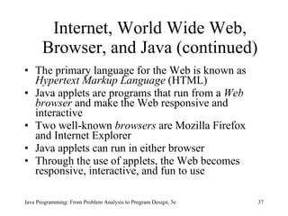 Internet, World Wide Web, Browser, and Java (continued) The primary language for the Web is known as  Hypertext Markup Language  (HTML) Java applets are programs that run from a  Web browser  and make the Web responsive and interactive Two well-known  browsers  are Mozilla Firefox and Internet Explorer Java applets can run in either browser Through the use of applets, the Web becomes responsive, interactive, and fun to use Java Programming: From Problem Analysis to Program Design, 5e 