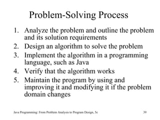 Problem-Solving Process Analyze the problem and outline the problem and its solution requirements Design an algorithm to solve the problem Implement the algorithm in a programming language, such as Java Verify that the algorithm works Maintain the program by using and improving it and modifying it if the problem domain changes Java Programming: From Problem Analysis to Program Design, 5e 
