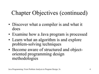 Chapter Objectives (continued) Discover what a compiler is and what it does Examine how a Java program is processed Learn what an algorithm is and explore problem-solving techniques Become aware of structured and object-oriented programming design methodologies Java Programming: From Problem Analysis to Program Design, 5e 