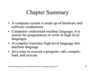 Chapter Summary A computer system is made up of hardware and software components Computers understand machine language; it is easiest for programmers to write in high-level languages A compiler translates high-level language into machine language Java steps to execute a program: edit, compile, load, and execute Java Programming: From Problem Analysis to Program Design, 5e 