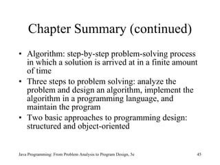 Chapter Summary (continued) Algorithm: step-by-step problem-solving process in which a solution is arrived at in a finite amount of time Three steps to problem solving: analyze the problem and design an algorithm, implement the algorithm in a programming language, and maintain the program Two basic approaches to programming design: structured and object-oriented Java Programming: From Problem Analysis to Program Design, 5e 