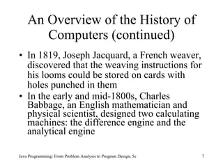 An Overview of the History of Computers (continued) In 1819, Joseph Jacquard, a French weaver, discovered that the weaving instructions for his looms could be stored on cards with holes punched in them In the early and mid-1800s, Charles Babbage, an English mathematician and physical scientist, designed two calculating machines: the difference engine and the analytical engine Java Programming: From Problem Analysis to Program Design, 5e 