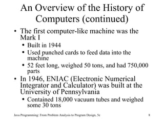 An Overview of the History of Computers (continued) The first computer-like machine was the Mark I Built in 1944  Used punched cards to feed data into the machine  52 feet long, weighed 50 tons, and had 750,000 parts In 1946, ENIAC (Electronic Numerical Integrator and Calculator) was built at the University of Pennsylvania Contained 18,000 vacuum tubes and weighed some 30 tons Java Programming: From Problem Analysis to Program Design, 5e 