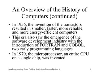 An Overview of the History of Computers (continued) In 1956, the invention of the transistors resulted in smaller, faster, more reliable, and more energy-efficient computers  This era also saw the emergence of the software development industry with the introduction of FORTRAN and COBOL, two early programming languages In 1970, the microprocessor, an entire CPU on a single chip, was invented  Java Programming: From Problem Analysis to Program Design, 5e 