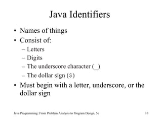 Java Identifiers
• Names of things
• Consist of:
     –   Letters
     –   Digits
     –   The underscore character (_)
     –   The dollar sign ($)
• Must begin with a letter, underscore, or the
  dollar sign

Java Programming: From Problem Analysis to Program Design, 5e   10
 