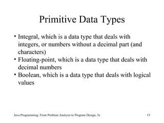 Primitive Data Types
• Integral, which is a data type that deals with
  integers, or numbers without a decimal part (and
  characters)
• Floating-point, which is a data type that deals with
  decimal numbers
• Boolean, which is a data type that deals with logical
  values



Java Programming: From Problem Analysis to Program Design, 5e   13
 