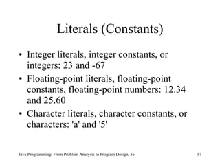 Literals (Constants)
• Integer literals, integer constants, or
  integers: 23 and -67
• Floating-point literals, floating-point
  constants, floating-point numbers: 12.34
  and 25.60
• Character literals, character constants, or
  characters: 'a' and '5'

Java Programming: From Problem Analysis to Program Design, 5e   17
 