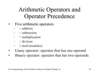 Arithmetic Operators and
             Operator Precedence
•      Five arithmetic operators
     –      + addition
     –      - subtraction
     –      * multiplication
     –      / division
     –      % mod (modulus)
•      Unary operator: operator that has one operand
•      Binary operator: operator that has two operands


Java Programming: From Problem Analysis to Program Design, 5e   18
 