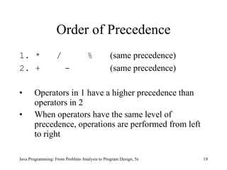 Order of Precedence
1. *              /               %           (same precedence)
2. +                   -                      (same precedence)

•      Operators in 1 have a higher precedence than
       operators in 2
•      When operators have the same level of
       precedence, operations are performed from left
       to right

Java Programming: From Problem Analysis to Program Design, 5e     19
 