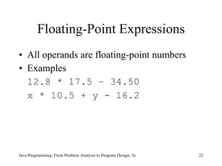 Floating-Point Expressions
• All operands are floating-point numbers
• Examples
  12.8 * 17.5 – 34.50
  x * 10.5 + y - 16.2




Java Programming: From Problem Analysis to Program Design, 5e   22
 