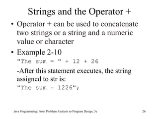 Strings and the Operator +
• Operator + can be used to concatenate
  two strings or a string and a numeric
  value or character
• Example 2-10
  "The sum = " + 12 + 26
  -After this statement executes, the string
  assigned to str is:
  "The sum = 1226";


Java Programming: From Problem Analysis to Program Design, 5e   26
 
