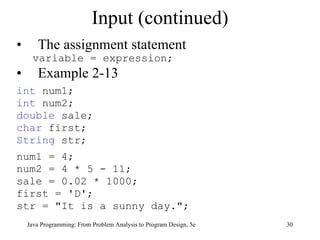 Input (continued)
•      The assignment statement
     variable = expression;
•      Example 2-13
int num1;
int num2;
double sale;
char first;
String str;
num1 = 4;
num2 = 4 * 5 - 11;
sale = 0.02 * 1000;
first = 'D';
str = "It is a sunny day.";
    Java Programming: From Problem Analysis to Program Design, 5e   30
 