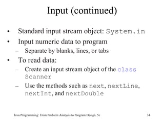 Input (continued)
•     Standard input stream object: System.in
•     Input numeric data to program
    –      Separate by blanks, lines, or tabs
•     To read data:
    –      Create an input stream object of the class
           Scanner
    –      Use the methods such as next, nextLine,
           nextInt, and nextDouble


    Java Programming: From Problem Analysis to Program Design, 5e   34
 