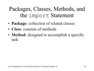 Packages, Classes, Methods, and
     the import Statement
• Package: collection of related classes
• Class: consists of methods
• Method: designed to accomplish a specific
  task




Java Programming: From Problem Analysis to Program Design, 5e   39
 
