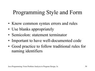 Programming Style and Form
•   Know common syntax errors and rules
•   Use blanks appropriately
•   Semicolon: statement terminator
•   Important to have well-documented code
•   Good practice to follow traditional rules for
    naming identifiers


Java Programming: From Problem Analysis to Program Design, 5e   50
 