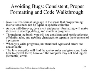 Avoiding Bugs: Consistent, Proper
       Formatting and Code Walkthrough
• Java is a free-format language in the sense that programming
  instructions need not be typed in specific columns
• As you will discover, consistent and proper formatting will make
  it easier to develop, debug, and maintain programs
• Throughout the book, you will see consistent and predictable use
  of blanks, tabs, and newline characters to separate the elements of
  a program
• When you write programs, unintentional typos and errors are
  unavoidable
• The Java compiler will find the syntax rules and give some hints
  how to correct them; however, the compiler may not find logical
  (semantic) errors


                                                                  51
  Java Programming: From Problem Analysis to Program Design, 5e
 
