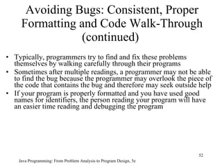 Avoiding Bugs: Consistent, Proper
     Formatting and Code Walk-Through
                (continued)
• Typically, programmers try to find and fix these problems
  themselves by walking carefully through their programs
• Sometimes after multiple readings, a programmer may not be able
  to find the bug because the programmer may overlook the piece of
  the code that contains the bug and therefore may seek outside help
• If your program is properly formatted and you have used good
  names for identifiers, the person reading your program will have
  an easier time reading and debugging the program




                                                                    52
    Java Programming: From Problem Analysis to Program Design, 5e
 