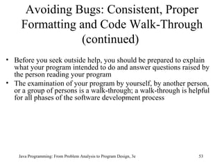 Avoiding Bugs: Consistent, Proper
     Formatting and Code Walk-Through
                (continued)
• Before you seek outside help, you should be prepared to explain
  what your program intended to do and answer questions raised by
  the person reading your program
• The examination of your program by yourself, by another person,
  or a group of persons is a walk-through; a walk-through is helpful
  for all phases of the software development process




    Java Programming: From Problem Analysis to Program Design, 3e   53
 