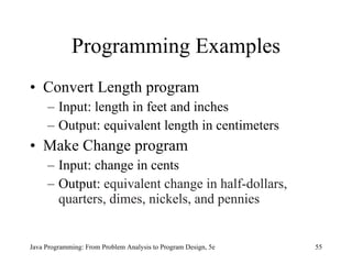 Programming Examples
• Convert Length program
     – Input: length in feet and inches
     – Output: equivalent length in centimeters
• Make Change program
     – Input: change in cents
     – Output: equivalent change in half-dollars,
       quarters, dimes, nickels, and pennies


Java Programming: From Problem Analysis to Program Design, 5e   55
 