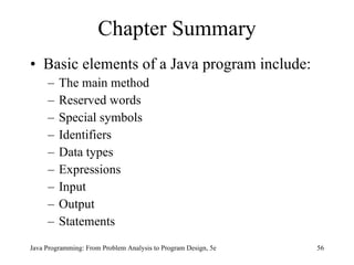Chapter Summary
• Basic elements of a Java program include:
     –   The main method
     –   Reserved words
     –   Special symbols
     –   Identifiers
     –   Data types
     –   Expressions
     –   Input
     –   Output
     –   Statements
Java Programming: From Problem Analysis to Program Design, 5e   56
 