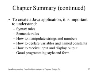 Chapter Summary (continued)
• To create a Java application, it is important
  to understand:
     –   Syntax rules
     –   Semantic rules
     –   How to manipulate strings and numbers
     –   How to declare variables and named constants
     –   How to receive input and display output
     –   Good programming style and form



Java Programming: From Problem Analysis to Program Design, 5e   57
 