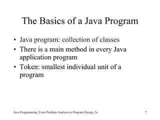 The Basics of a Java Program
• Java program: collection of classes
• There is a main method in every Java
  application program
• Token: smallest individual unit of a
  program




Java Programming: From Problem Analysis to Program Design, 5e   7
 