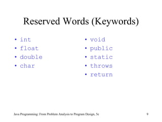 Reserved Words (Keywords)
•   int                                           •   void
•   float                                         •   public
•   double                                        •   static
•   char                                          •   throws
                                                  •   return




Java Programming: From Problem Analysis to Program Design, 5e   9
 