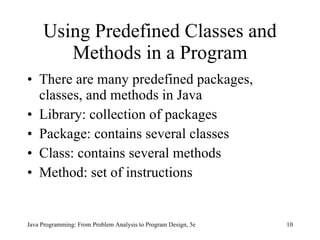 Using Predefined Classes and Methods in a Program There are many predefined packages, classes, and methods in Java  Library: collection of packages Package: contains several classes Class: contains several methods Method: set of instructions Java Programming: From Problem Analysis to Program Design, 5e 