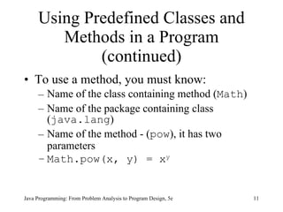 Using Predefined Classes and Methods in a Program (continued) To use a method, you must know: Name of the class containing method ( Math ) Name of the package containing class ( java.lang ) Name of the method - ( pow ), it has two parameters Math.pow(x, y) = x y   Java Programming: From Problem Analysis to Program Design, 5e 