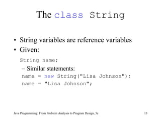 The  class  String String variables are reference variables Given:  String name;   Similar statements: name =  new  String("Lisa Johnson"); name = "Lisa Johnson"; Java Programming: From Problem Analysis to Program Design, 5e 
