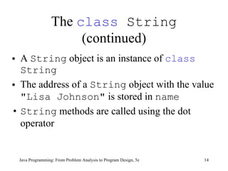 The  class  String  (continued) A  String  object is an instance of  class   String The address of a  String  object with the value  "Lisa Johnson"  is stored in  name String  methods are called using the dot operator Java Programming: From Problem Analysis to Program Design, 5e 